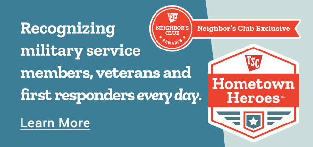 TSC Neighbor's Club Rewards Exclusive: Hometown Heroes. Recognizing military service members, veterans and first responders everyday. Learn More.