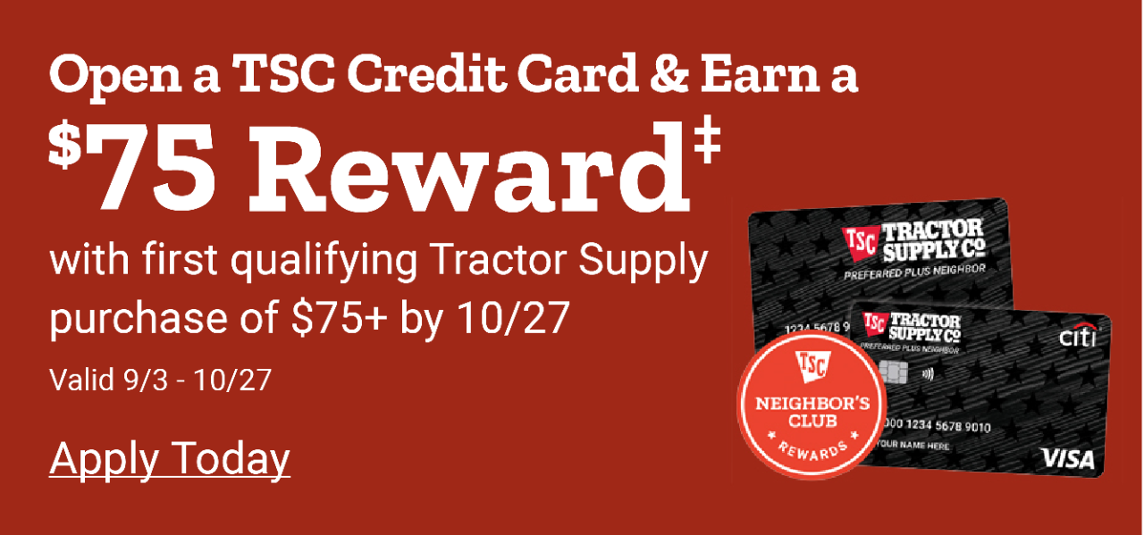 Open a TSC Credit Card & Earn a $50 Reward with Qualifying Tractor Supply Purchase of $50 or more by July 7th 24. Apply Now. Valid March 25th thru July 7th 2024