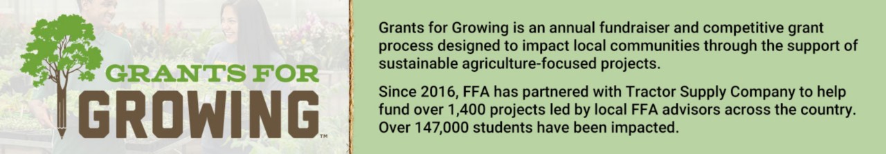 Grants for Growing is an annual fundraiser and competitive grant process designed to impact local communities through the support of sustainable agriculture-focused projects. Since 2016, FFA has partnered with Tractor Supply Company to help fund over 1,400 projects led by local FFA advisors across the country. Over 147,000 students have been impacted.