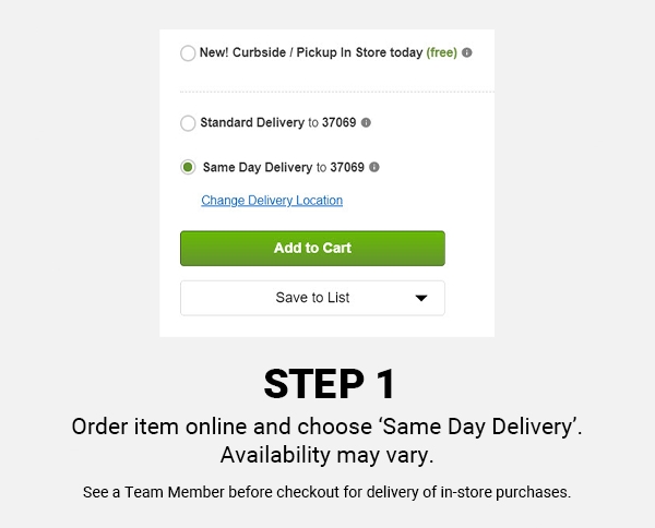 Step One, Order item online and choose Same Day Delivery. Availability may vary. See a Team Member before checkout for delivery of in-store purchases.